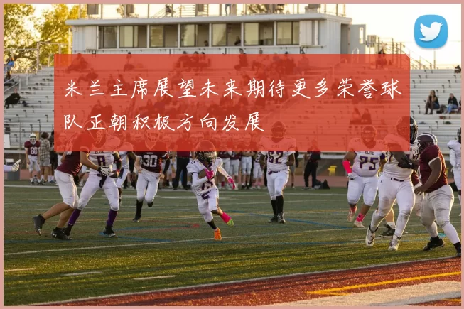 米兰主席展望未来期待更多荣誉球队正朝积极方向发展