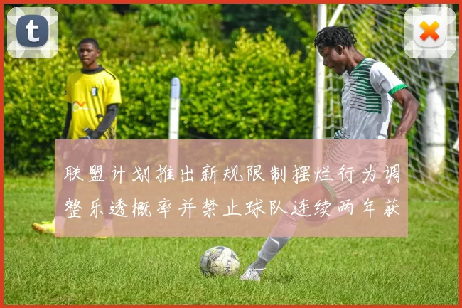 联盟计划推出新规限制摆烂行为调整乐透概率并禁止球队连续两年获得前四选秀权