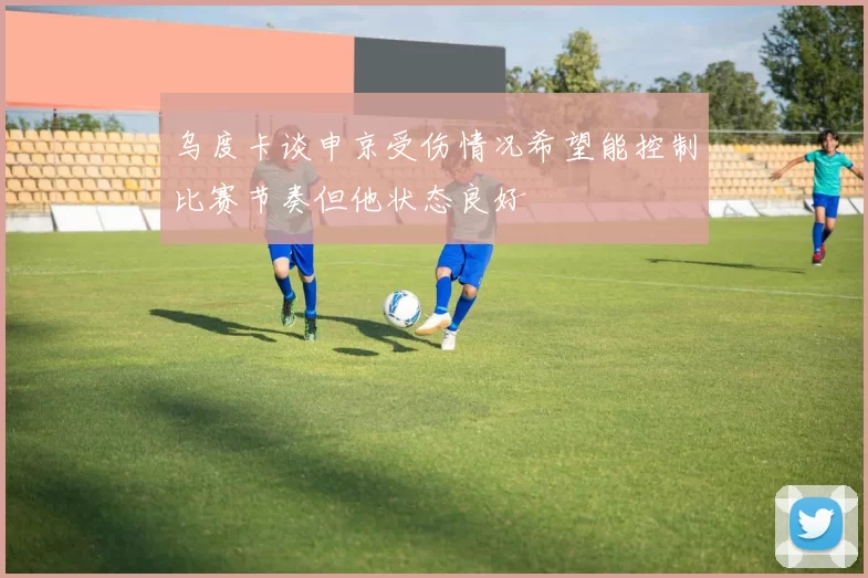 乌度卡谈申京受伤情况希望能控制比赛节奏但他状态良好