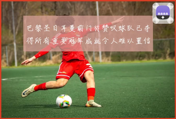 巴黎圣日耳曼前门将赞叹球队已夺得所有重要冠军成就令人难以置信