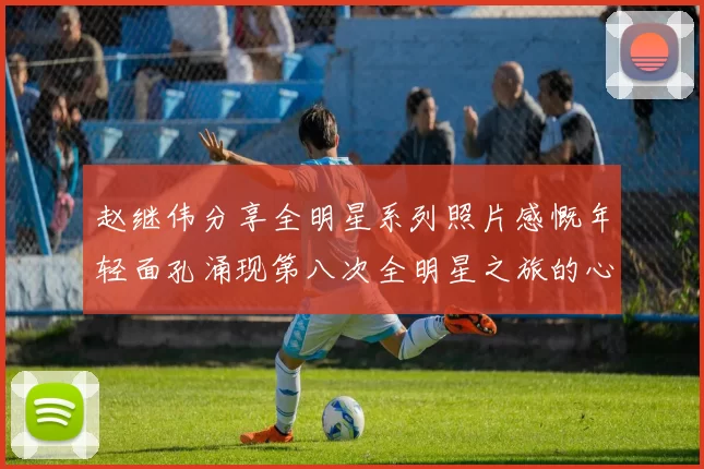 赵继伟分享全明星系列照片感慨年轻面孔涌现第八次全明星之旅的心路历程