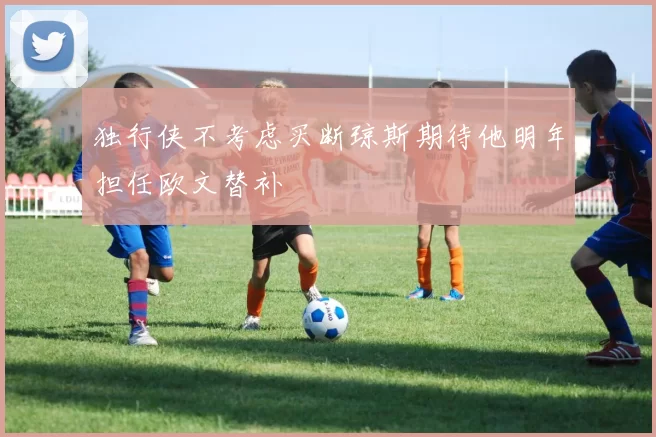 独行侠不考虑买断琼斯期待他明年担任欧文替补