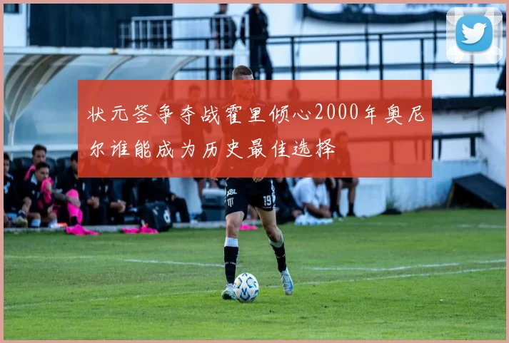 状元签争夺战霍里倾心2000年奥尼尔谁能成为历史最佳选择