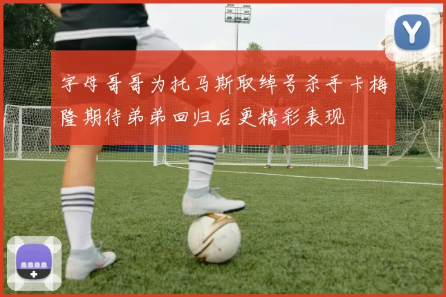 字母哥哥为托马斯取绰号杀手卡梅隆期待弟弟回归后更精彩表现