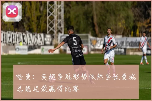 哈曼：英超争冠形势依然紧张曼城总能逆袭赢得比赛