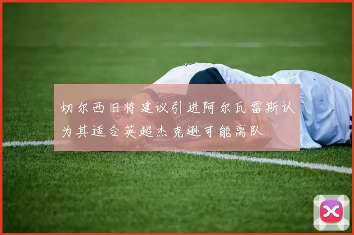 切尔西旧将建议引进阿尔瓦雷斯认为其适合英超杰克逊可能离队