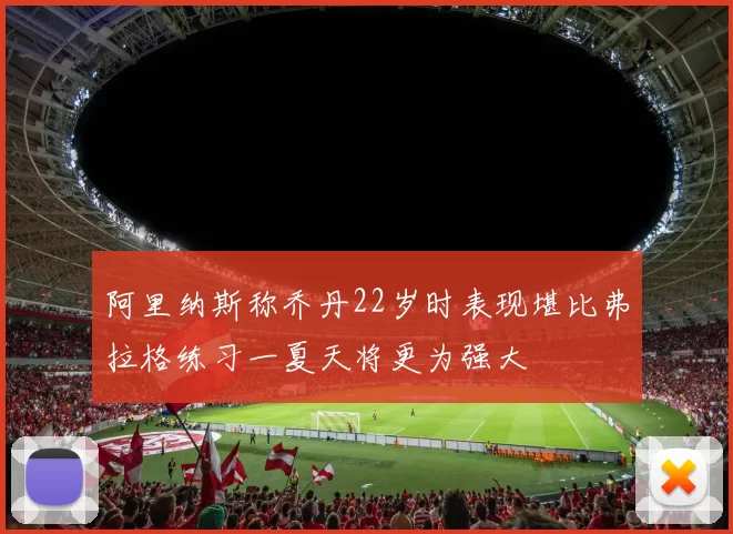 阿里纳斯称乔丹22岁时表现堪比弗拉格练习一夏天将更为强大