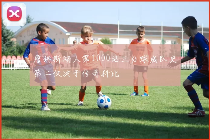詹姆斯湖人第1000记三分球成队史第二仅次于传奇科比