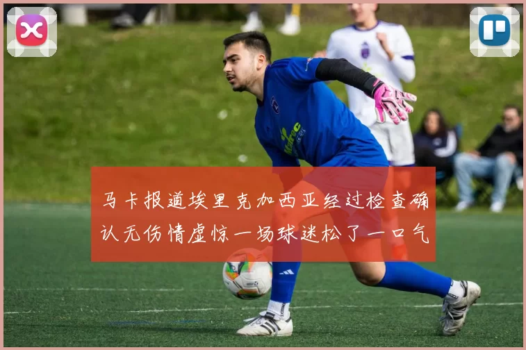 马卡报道埃里克加西亚经过检查确认无伤情虚惊一场球迷松了一口气