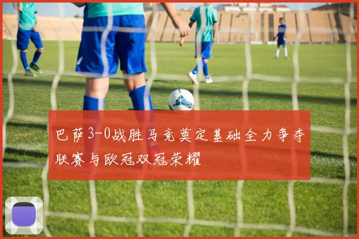 巴萨3-0战胜马竞奠定基础全力争夺联赛与欧冠双冠荣耀