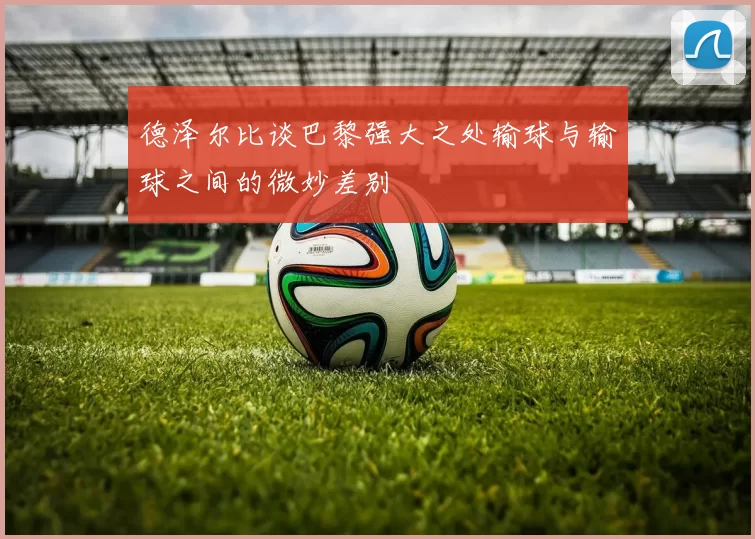 德泽尔比谈巴黎强大之处输球与输球之间的微妙差别