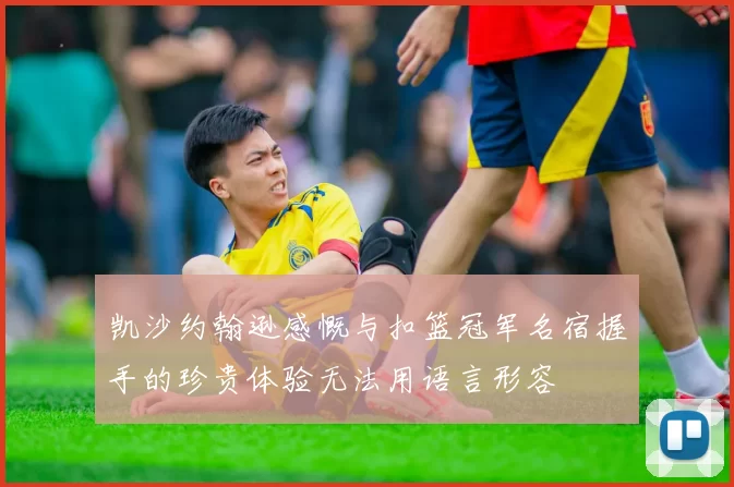 凯沙约翰逊感慨与扣篮冠军名宿握手的珍贵体验无法用语言形容
