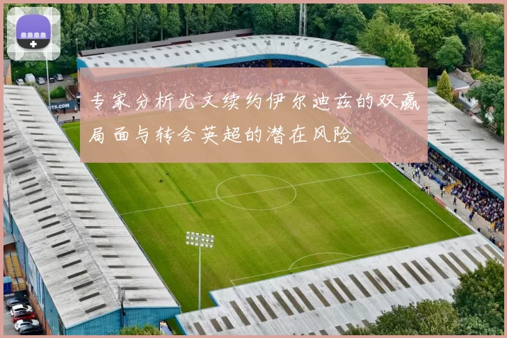 专家分析尤文续约伊尔迪兹的双赢局面与转会英超的潜在风险