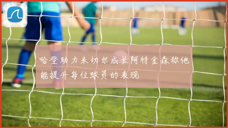 哈登助力米切尔成长阿特金森称他能提升每位球员的表现