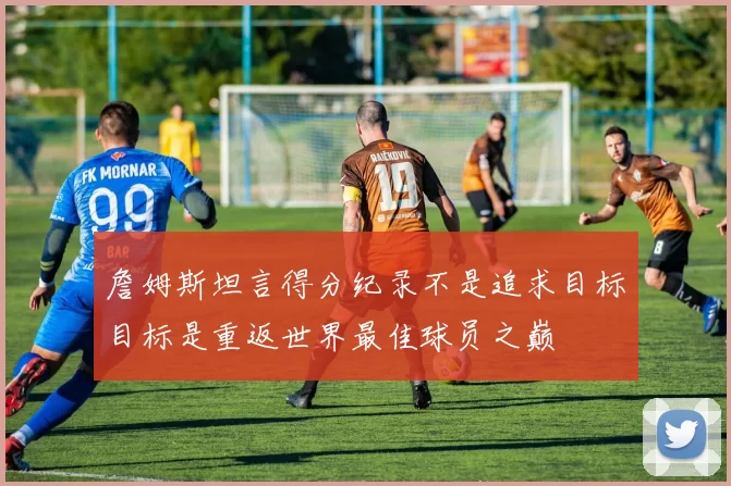 詹姆斯坦言得分纪录不是追求目标目标是重返世界最佳球员之巅