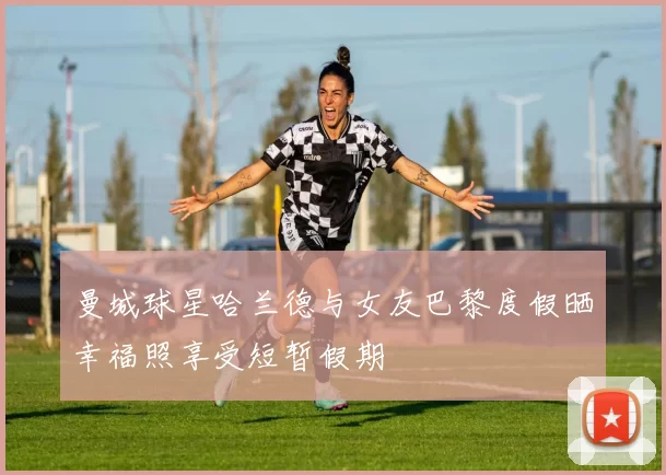 曼城球星哈兰德与女友巴黎度假晒幸福照享受短暂假期