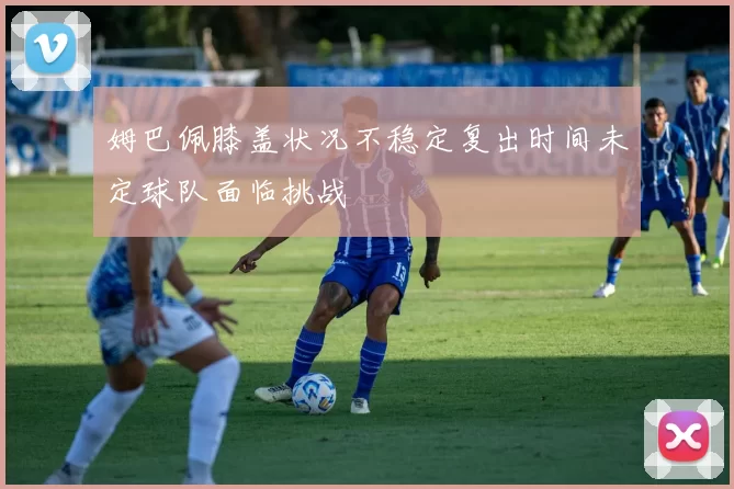 姆巴佩膝盖状况不稳定复出时间未定球队面临挑战