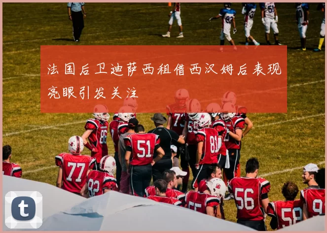 法国后卫迪萨西租借西汉姆后表现亮眼引发关注