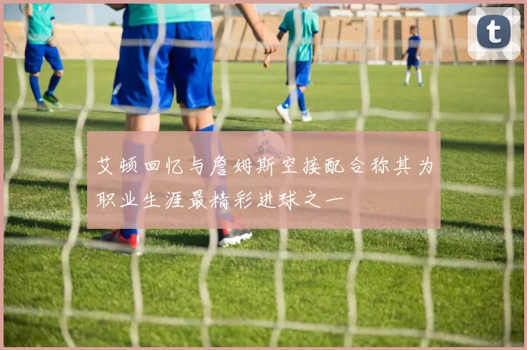 艾顿回忆与詹姆斯空接配合称其为职业生涯最精彩进球之一