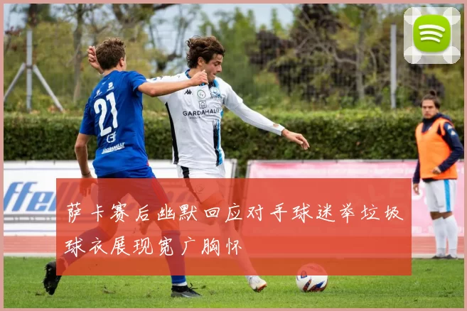萨卡赛后幽默回应对手球迷举垃圾球衣展现宽广胸怀