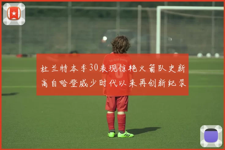 杜兰特本季30表现惊艳火箭队史新高自哈登威少时代以来再创新纪录