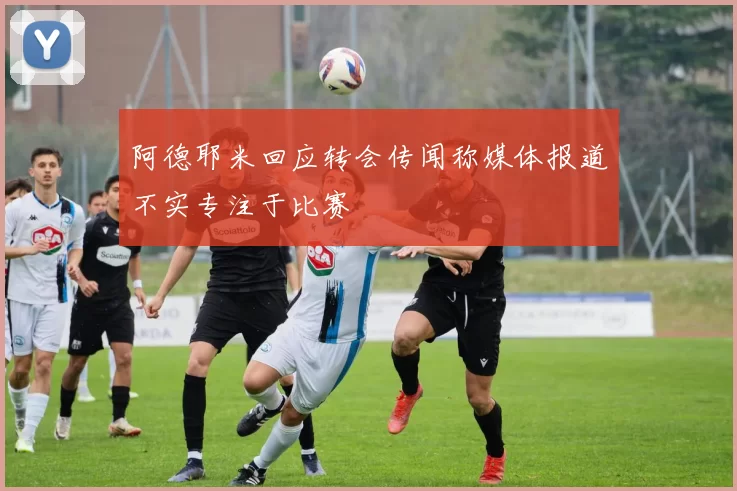 阿德耶米回应转会传闻称媒体报道不实专注于比赛