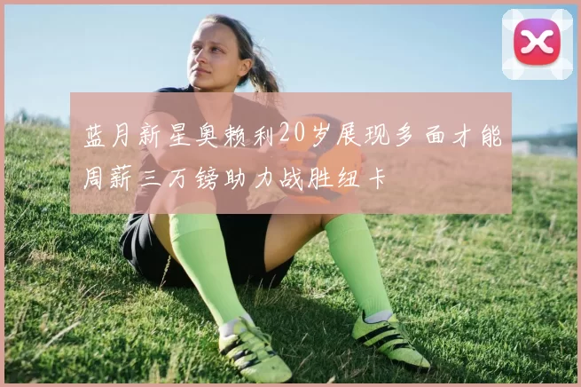 蓝月新星奥赖利20岁展现多面才能周薪三万镑助力战胜纽卡