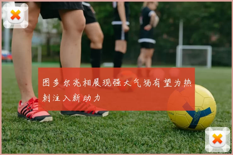 图多尔亮相展现强大气场有望为热刺注入新动力